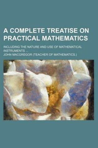 Cover of A Complete Treatise on Practical Mathematics; Including the Nature and Use of Mathematical Instruments