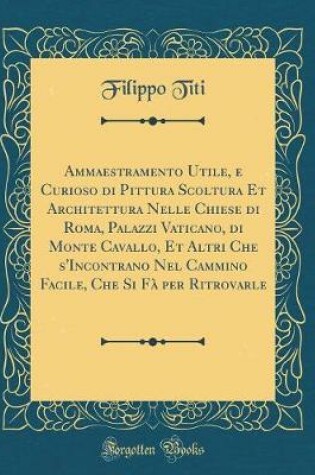 Cover of Ammaestramento Utile, e Curioso di Pittura Scoltura Et Architettura Nelle Chiese di Roma, Palazzi Vaticano, di Monte Cavallo, Et Altri Che s'Incontrano Nel Cammino Facile, Che Si Fà per Ritrovarle (Classic Reprint)