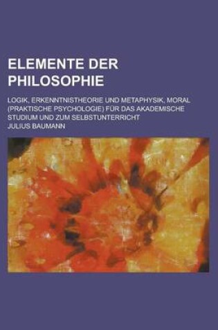 Cover of Elemente Der Philosophie; Logik, Erkenntnistheorie Und Metaphysik, Moral (Praktische Psychologie) Fur Das Akademische Studium Und Zum Selbstunterricht