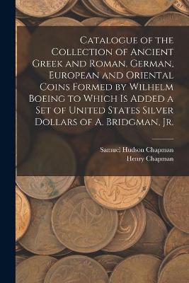 Book cover for Catalogue of the Collection of Ancient Greek and Roman, German, European and Oriental Coins Formed by Wilhelm Boeing to Which is Added a Set of United States Silver Dollars of A. Bridgman, Jr.