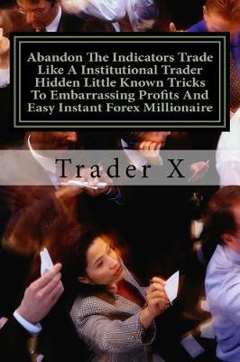 Book cover for Abandon The Indicators Trade Like A Institutional Trader Hidden Little Known Tricks To Embarrassing Profits And Easy Instant Forex Millionaire