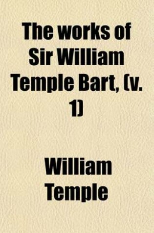 Cover of The Works of Sir William Temple Bart, (Volume 1); Complete in Four Volumes Octavo. to Which Is Prefixed, the Life and Character of the Author