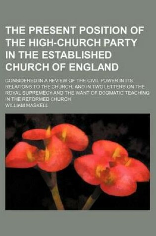 Cover of The Present Position of the High-Church Party in the Established Church of England; Considered in a Review of the Civil Power in Its Relations to the Church, and in Two Letters on the Royal Supremecy and the Want of Dogmatic Teaching in the Reformed Churc