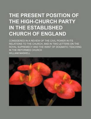 Book cover for The Present Position of the High-Church Party in the Established Church of England; Considered in a Review of the Civil Power in Its Relations to the Church, and in Two Letters on the Royal Supremecy and the Want of Dogmatic Teaching in the Reformed Churc