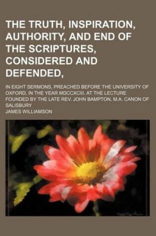 Cover of The Truth, Inspiration, Authority, and End of the Scriptures, Considered and Defended; In Eight Sermons, Preached Before the University of Oxford, in the Year MDCCXCIII. at the Lecture Founded by the Late REV. John Bampton, M.A. Canon of Salisbury