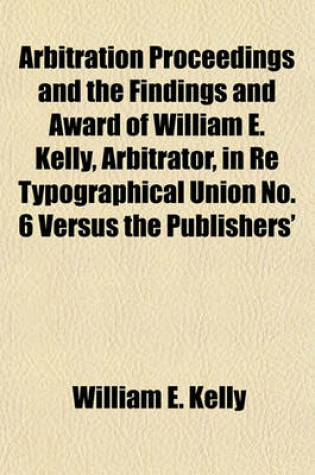 Cover of Arbitration Proceedings and the Findings and Award of William E. Kelly, Arbitrator, in Re Typographical Union No. 6 Versus the Publishers'