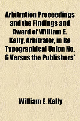 Book cover for Arbitration Proceedings and the Findings and Award of William E. Kelly, Arbitrator, in Re Typographical Union No. 6 Versus the Publishers'