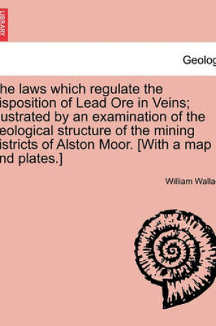 Cover of The Laws Which Regulate the Disposition of Lead Ore in Veins; Illustrated by an Examination of the Geological Structure of the Mining Districts of Alston Moor. [With a Map and Plates.]