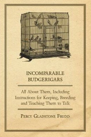 Cover of Incomparable Budgerigars - All About Them, Including Instructions for Keeping, Breeding and Teaching Them to Talk