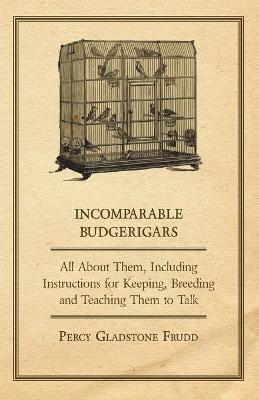 Cover of Incomparable Budgerigars - All About Them, Including Instructions for Keeping, Breeding and Teaching Them to Talk