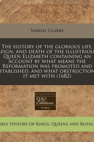 Cover of The History of the Glorious Life, Reign, and Death of the Illustrious Queen Elizabeth Containing an Account by What Means the Reformation Was Promoted and Established, and What Obstructions It Met with (1682)