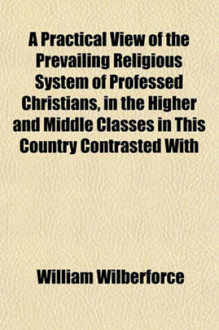 Cover of A Practical View of the Prevailing Religious System of Professed Christians, in the Higher and Middle Classes in This Country Contrasted with