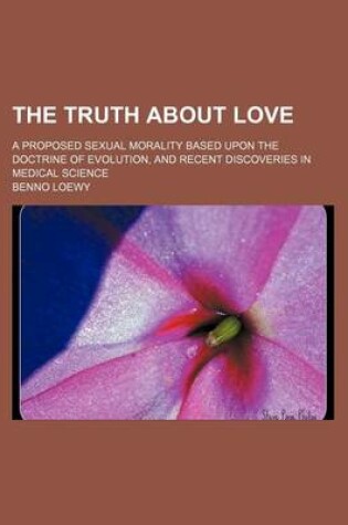 Cover of The Truth about Love; A Proposed Sexual Morality Based Upon the Doctrine of Evolution, and Recent Discoveries in Medical Science