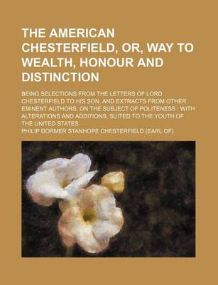 Book cover for The American Chesterfield, Or, Way to Wealth, Honour and Distinction; Being Selections from the Letters of Lord Chesterfield to His Son, and Extracts from Other Eminent Authors, on the Subject of Politeness with Alterations and Additions, Suited to the y