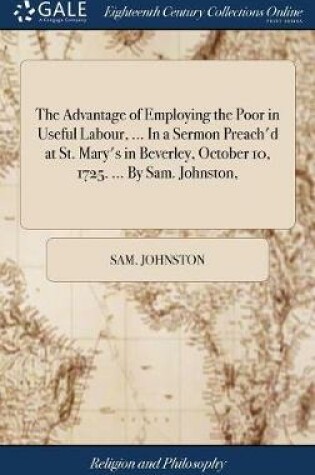 Cover of The Advantage of Employing the Poor in Useful Labour, ... in a Sermon Preach'd at St. Mary's in Beverley, October 10, 1725. ... by Sam. Johnston,