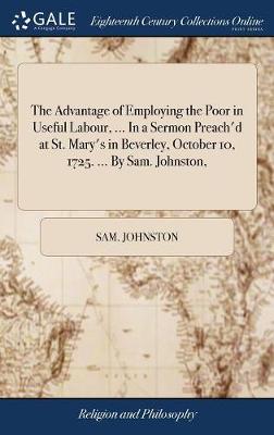 Book cover for The Advantage of Employing the Poor in Useful Labour, ... in a Sermon Preach'd at St. Mary's in Beverley, October 10, 1725. ... by Sam. Johnston,