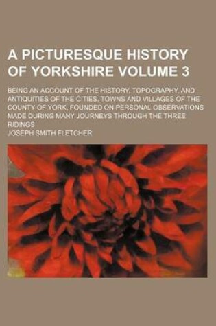 Cover of A Picturesque History of Yorkshire Volume 3; Being an Account of the History, Topography, and Antiquities of the Cities, Towns and Villages of the County of York, Founded on Personal Observations Made During Many Journeys Through the Three Ridings