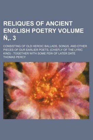Cover of Reliques of Ancient English Poetry Volume N . 3; Consisting of Old Heroic Ballads, Songs, and Other Pieces of Our Earlier Poets, (Chiefly of the Lyric Kind) Together with Some Few of Later Date