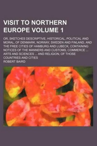 Cover of Visit to Northern Europe; Or, Sketches Descriptive, Historical, Political and Moral, of Denmark, Norway, Sweden and Finland, and the Free Cities of Hamburg and Lubeck, Containing Notices of the Manners and Customs, Commerce Arts Volume 1