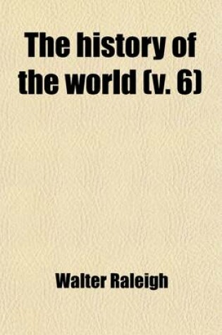 Cover of The History of the World (Volume 6); In Five Books. Viz. Treating of the Beginning and First Ages of Same from the Creation Unto Abraham. of the Birth of Abraham to the Destruction of Jerusalem to the Time of Philip of Macedon. from the Reign of Philip of