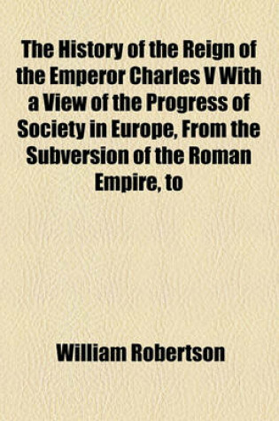 Cover of The History of the Reign of the Emperor Charles V with a View of the Progress of Society in Europe, from the Subversion of the Roman Empire, to the Beginning of the Sixteenth Century (Volume 1)