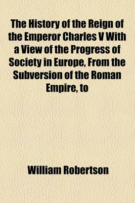 Book cover for The History of the Reign of the Emperor Charles V with a View of the Progress of Society in Europe, from the Subversion of the Roman Empire, to the Beginning of the Sixteenth Century (Volume 1)