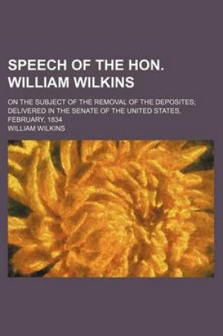 Cover of Speech of the Hon. William Wilkins; On the Subject of the Removal of the Deposites; Delivered in the Senate of the United States, February, 1834