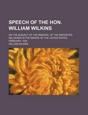 Book cover for Speech of the Hon. William Wilkins; On the Subject of the Removal of the Deposites; Delivered in the Senate of the United States, February, 1834