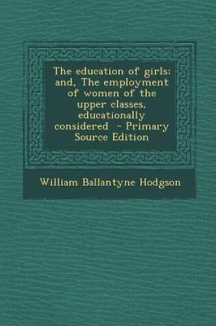 Cover of Education of Girls; And, the Employment of Women of the Upper Classes, Educationally Considered