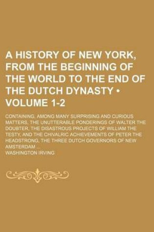 Cover of A History of New York, from the Beginning of the World to the End of the Dutch Dynasty (Volume 1-2); Containing, Among Many Surprising and Curious Matters, the Unutterable Ponderings of Walter the Doubter, the Disastrous Projects of William the Testy, and