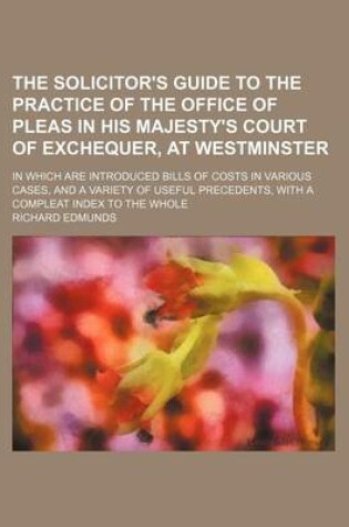 Cover of The Solicitor's Guide to the Practice of the Office of Pleas in His Majesty's Court of Exchequer, at Westminster; In Which Are Introduced Bills of Costs in Various Cases, and a Variety of Useful Precedents, with a Compleat Index to the Whole