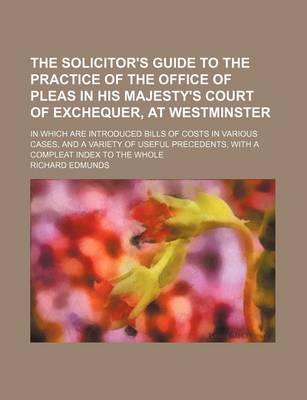 Book cover for The Solicitor's Guide to the Practice of the Office of Pleas in His Majesty's Court of Exchequer, at Westminster; In Which Are Introduced Bills of Costs in Various Cases, and a Variety of Useful Precedents, with a Compleat Index to the Whole