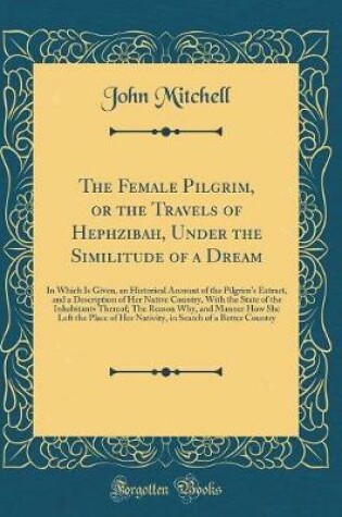 Cover of The Female Pilgrim, or the Travels of Hephzibah, Under the Similitude of a Dream: In Which Is Given, an Historical Account of the Pilgrim's Extract, and a Description of Her Native Country, With the State of the Inhabitants Thereof; The Reason Why, and Ma