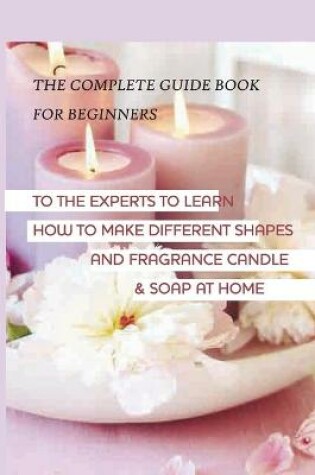 Cover of The Complete Guide Book For Beginners To The Experts To Learn How To Make Different Shapes And Fragrance Candle & Soap At Home