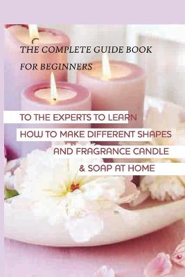 Book cover for The Complete Guide Book For Beginners To The Experts To Learn How To Make Different Shapes And Fragrance Candle & Soap At Home