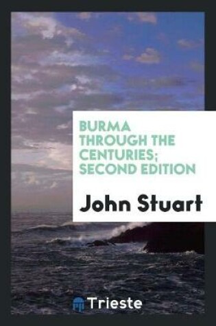 Cover of Burma Through the Centuries; Being a Short Account of the Leading Races of Burma, of Their Origin, and of Their Struggles for Supremacy Throughout Past Centuries; Also of the Three Burmese Wars and of the Annexation of the Country by the British Government