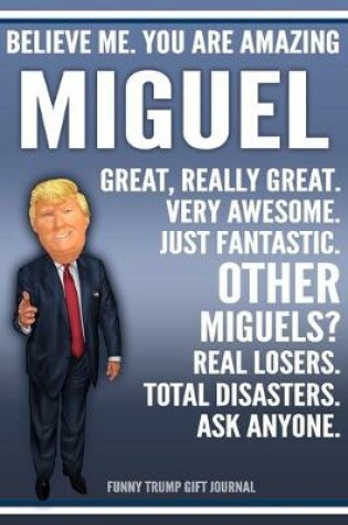 Cover of Funny Trump Journal - Believe Me. You Are Amazing Miguel Great, Really Great. Very Awesome. Just Fantastic. Other Miguels? Real Losers. Total Disasters. Ask Anyone. Funny Trump Gift Journal