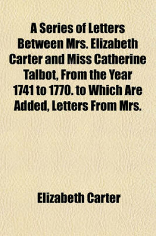 Cover of A Series of Letters Between Mrs. Elizabeth Carter and Miss Catherine Talbot, from the Year 1741 to 1770. to Which Are Added, Letters from Mrs.