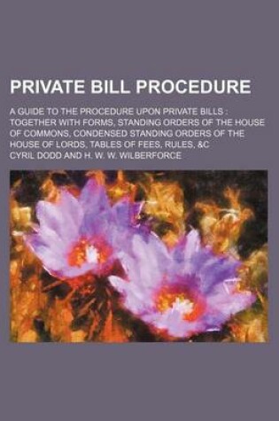 Cover of Private Bill Procedure; A Guide to the Procedure Upon Private Bills Together with Forms, Standing Orders of the House of Commons, Condensed Standing Orders of the House of Lords, Tables of Fees, Rules, &C