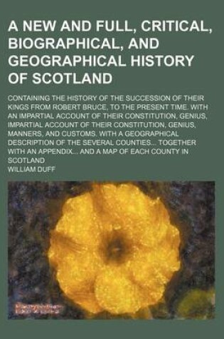 Cover of A New and Full, Critical, Biographical, and Geographical History of Scotland; Containing the History of the Succession of Their Kings from Robert Br