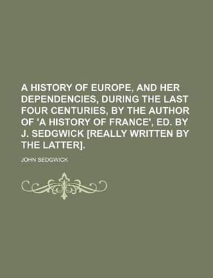 Book cover for A History of Europe, and Her Dependencies, During the Last Four Centuries, by the Author of 'a History of France', Ed. by J. Sedgwick [Really Written by the Latter].