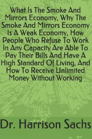 Cover of What Is The Smoke And Mirrors Economy, Why The Smoke And Mirrors Economy Is A Weak Economy, How People Who Refuse To Work In Any Capacity Are Able To Pay Their Bills And Have A High Standard Of Living, And How To Receive Unlimited Money Without Working