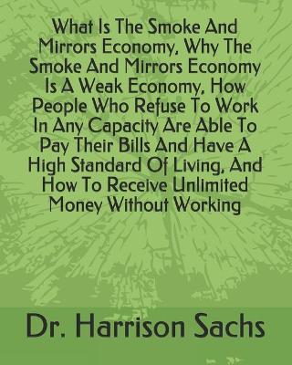 Book cover for What Is The Smoke And Mirrors Economy, Why The Smoke And Mirrors Economy Is A Weak Economy, How People Who Refuse To Work In Any Capacity Are Able To Pay Their Bills And Have A High Standard Of Living, And How To Receive Unlimited Money Without Working