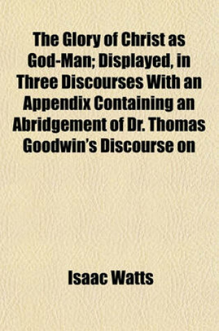 Cover of The Glory of Christ as God-Man; Displayed, in Three Discourses with an Appendix Containing an Abridgement of Dr. Thomas Goodwin's Discourse on