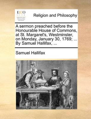 Book cover for A Sermon Preached Before the Honourable House of Commons, at St. Margaret's, Westminster, on Monday, January 30, 1769; ... by Samuel Hallifax, ...