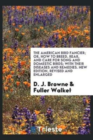 Cover of The American Bird Fancier; Or, How to Breed, Rear, and Care for Song and Domestic Birds; With Their Diseases and Remedies. New Edition, Revised and Enlarged