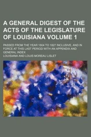 Cover of A General Digest of the Acts of the Legislature of Louisiana Volume 1; Passed from the Year 1804 to 1827 Inclusive, and in Force at This Last Period with an Appendix and General Index