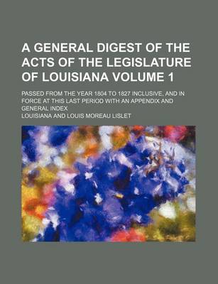 Book cover for A General Digest of the Acts of the Legislature of Louisiana Volume 1; Passed from the Year 1804 to 1827 Inclusive, and in Force at This Last Period with an Appendix and General Index