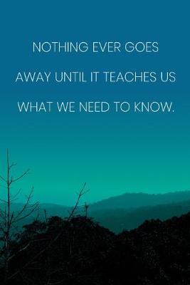 Book cover for Inspirational Quote Notebook - 'Nothing Ever Goes Away Until It Teaches Us What We Need To Know.' - Inspirational Journal to Write in