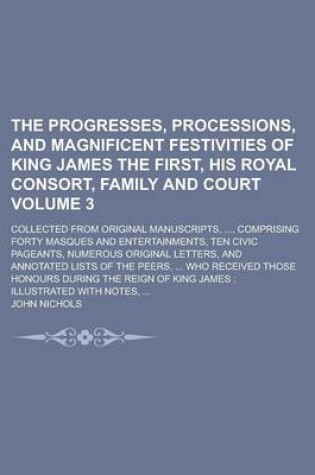 Cover of The Progresses, Processions, and Magnificent Festivities of King James the First, His Royal Consort, Family and Court; Collected from Original Manuscripts, ..., Comprising Forty Masques and Entertainments, Ten Civic Pageants, Volume 3